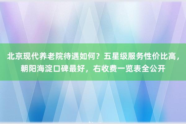北京现代养老院待遇如何？五星级服务性价比高，朝阳海淀口碑最好，右收费一览表全公开