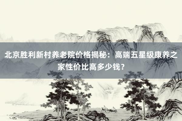 北京胜利新村养老院价格揭秘：高端五星级康养之家性价比高多少钱？