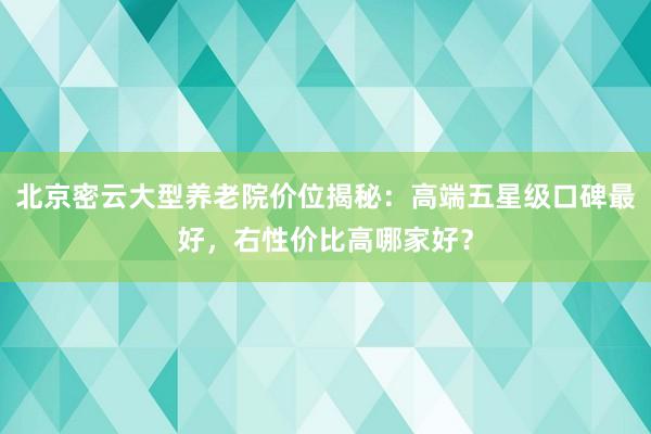 北京密云大型养老院价位揭秘：高端五星级口碑最好，右性价比高哪家好？