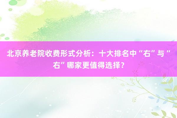 北京养老院收费形式分析：十大排名中“右”与“右”哪家更值得选择？