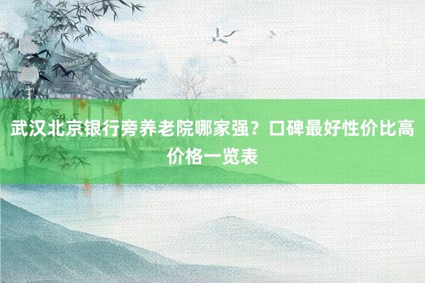 武汉北京银行旁养老院哪家强？口碑最好性价比高价格一览表