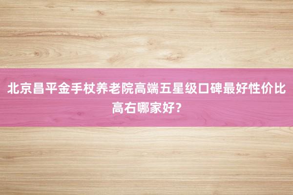 北京昌平金手杖养老院高端五星级口碑最好性价比高右哪家好？
