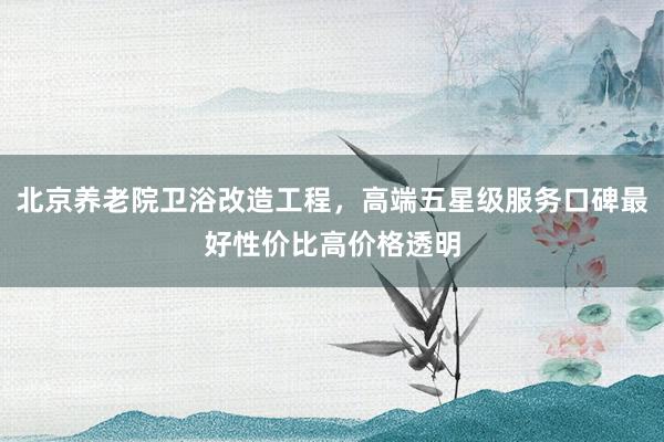 北京养老院卫浴改造工程，高端五星级服务口碑最好性价比高价格透
