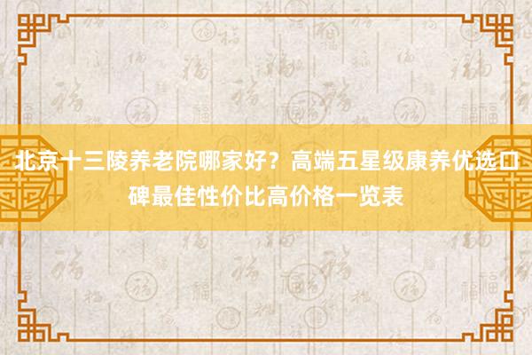 北京十三陵养老院哪家好？高端五星级康养优选口碑最佳性价比高价格一览表