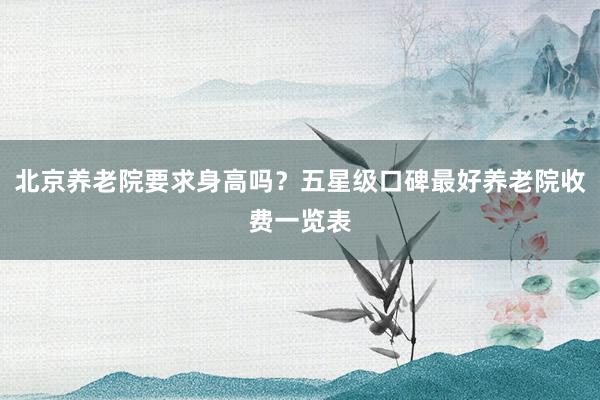 北京养老院要求身高吗？五星级口碑最好养老院收费一览表