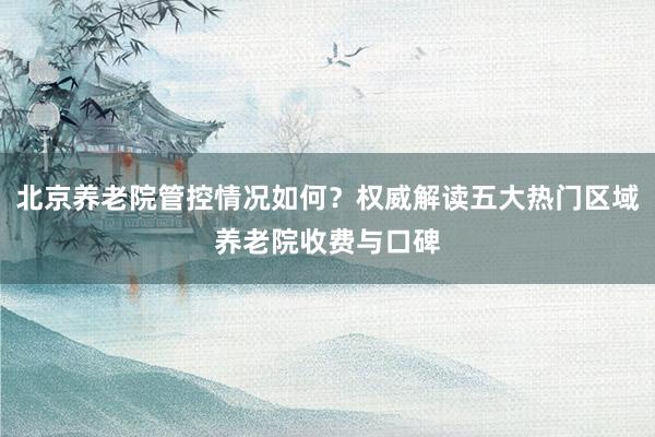 北京养老院管控情况如何？权威解读五大热门区域养老院收费与口碑
