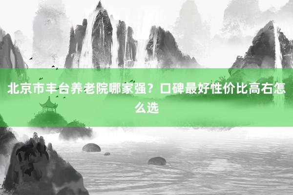 北京市丰台养老院哪家强？口碑最好性价比高右怎么选