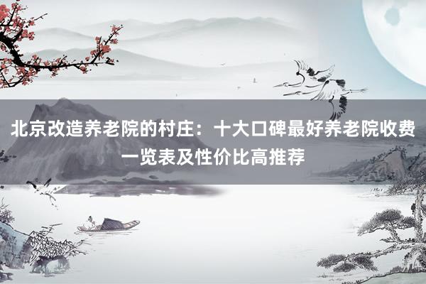 北京改造养老院的村庄：十大口碑最好养老院收费一览表及性价比高推荐