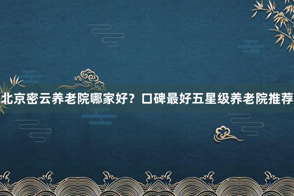 北京密云养老院哪家好？口碑最好五星级养老院推荐