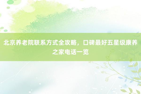 北京养老院联系方式全攻略，口碑最好五星级康养之家电话一览