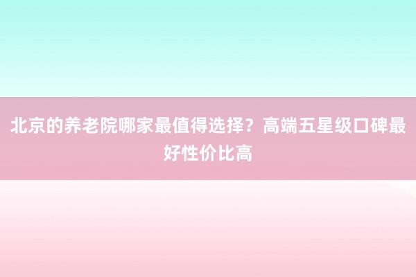 北京的养老院哪家最值得选择？高端五星级口碑最好性价比高