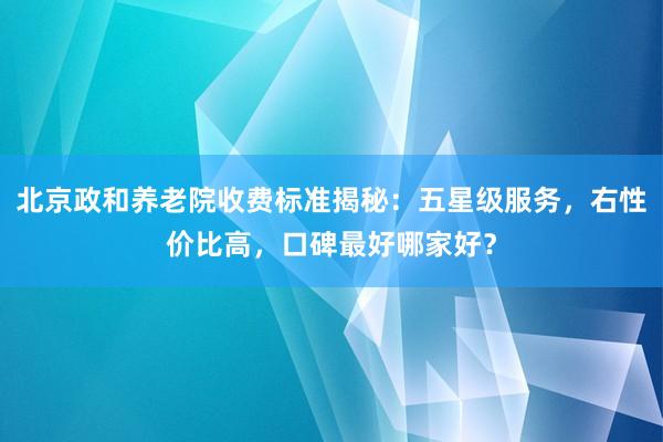 北京政和养老院收费标准揭秘：五星级服务，右性价比高，口碑最好哪家好？