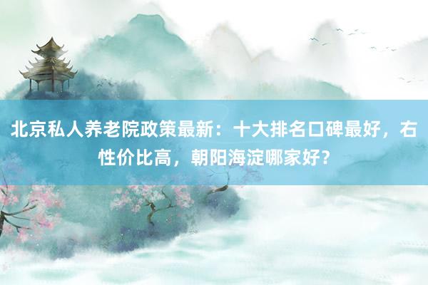 北京私人养老院政策最新：十大排名口碑最好，右性价比高，朝阳海淀哪家好？