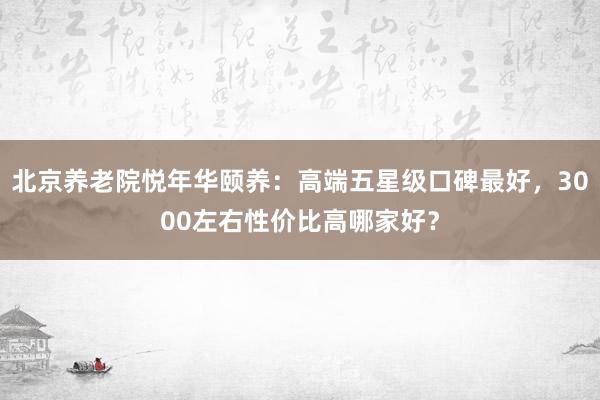 北京养老院悦年华颐养：高端五星级口碑最好，3000左右性价比
