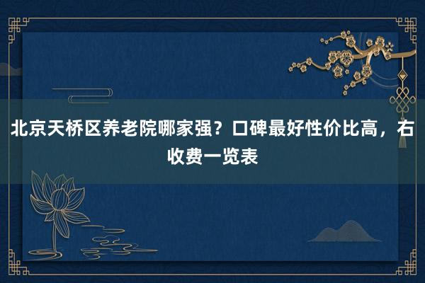 北京天桥区养老院哪家强？口碑最好性价比高，右收费一览表