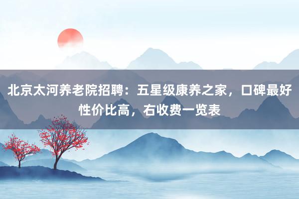 北京太河养老院招聘：五星级康养之家，口碑最好性价比高，右收费一览表