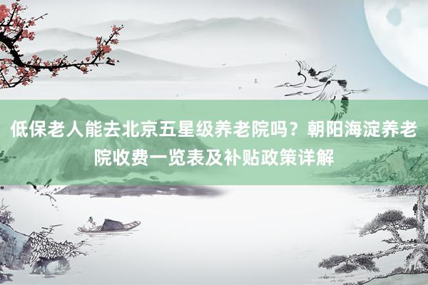 低保老人能去北京五星级养老院吗？朝阳海淀养老院收费一览表及补贴政策详解