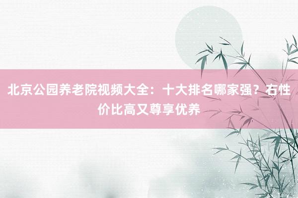 北京公园养老院视频大全：十大排名哪家强？右性价比高又尊享优养