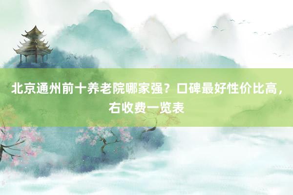 北京通州前十养老院哪家强？口碑最好性价比高，右收费一览表