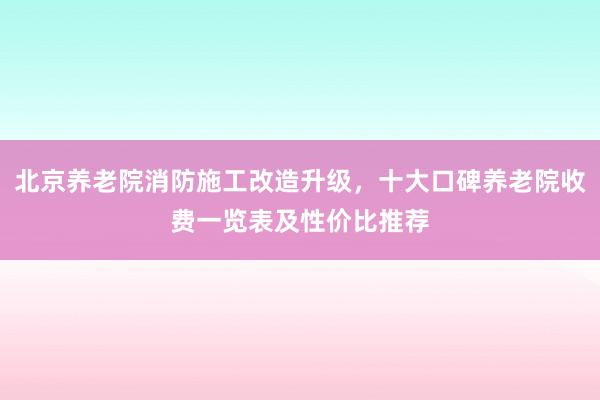 北京养老院消防施工改造升级，十大口碑养老院收费一览表及性价比推荐