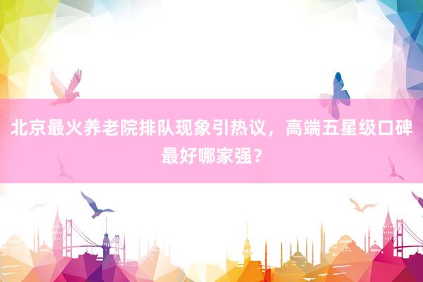 北京最火养老院排队现象引热议，高端五星级口碑最好哪家强？