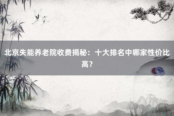 北京失能养老院收费揭秘：十大排名中哪家性价比高？